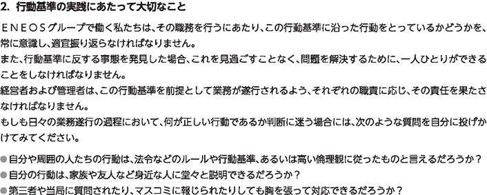 2．行動基準の実践にあたって大切なこと
						ＥＮＥＯＳグループで働く私たちは、その職務を行うにあたり、この行動基準に沿った行動をとっているかどうかを、常に意識し、適宜振り返らなければなりません。
						また、行動基準に反する事態を発見した場合、これを見過ごすことなく、問題を解決するために、一人ひとりができることをしなければなりません。
						経営者および管理者は、この行動基準を前提として業務が遂行されるよう、それぞれの職責に応じ、その責任を果たさなければなりません。
						もしも日々の業務遂行の過程において、何が正しい行動であるか判断に迷う場合には、次のような質問を自分に投げかけてみてください。
						自分や周囲の人たちの行動は、法令などのルールや行動基準、あるいは高い倫理観に従ったものと言えるだろうか？
						自分の行動は、家族や友人など身近な人に堂々と説明できるだろうか？
						第三者や当局に質問されたり、マスコミに報じられたりしても胸を張って対応できるだろうか？