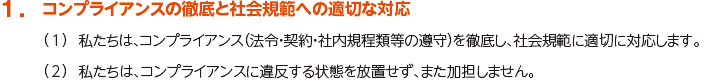 1. コンプライアンスの徹底と社会規範への適切な対応
						（1）私たちは、コンプライアンス（法令・契約・社内規程類等の遵守）を徹底し、社会規範に適切に対応します。
						（2）私たちは、コンプライアンスに違反する状態を放置せず、また加担しません。