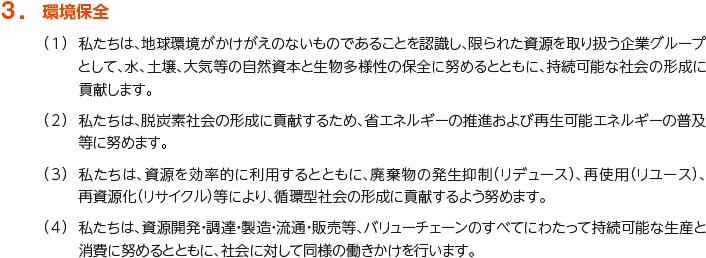 3. 環境保全
						（1）私たちは、地球環境がかけがえのないものであることを認識し、限られた資源を取り扱う企業グループとして、水、土壌、大気等の自然資本と生物多様性の保全に努めるとともに、持続可能な社会の形成に貢献します。
						（2）私たちは、低炭素社会の形成に貢献するため、省エネルギーの推進および再生可能エネルギーの普及等に努めます。
						（3）私たちは、資源を効率的に利用するとともに、廃棄物の発生抑制（リデュース）、再使用（リユース）、再資源化（リサイクル）等により、循環型社会の形成に貢献するよう努めます。
						（4）私たちは、資源開発・調達・製造・流通・販売等、バリューチェーンのすべてにわたって持続可能な生産と消費に努めるとともに、社会に対して同様の働きかけを行います。