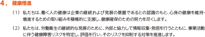 4. 健康増進
						（1）私たちは、働く人の健康は企業の継続および発展の基盤であるとの認識のもと、心身の健康を維持・増進するための取組みを積極的に支援し、健康確保のための努力を尽くします。
						（2）私たちは、労働衛生の継続的な発展のために、外部と協力して情報収集・発信を行うとともに、事業活動に伴う健康障害リスクを特定し、評価を行い、そのリスクを抑制する対策を推進します。