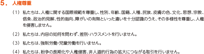 5. 人権尊重
						（1）私たちは、人権に関する国際規範を尊重し、性別、年齢、国籍、人種、民族、皮膚の色、文化、思想、宗教、信条、政治的見解、性的指向、障がいの有無といった違いを十分認識のうえ、その多様性を尊重し、人権を侵害しません。
						（2）私たちは、内容の如何を問わず、差別・ハラスメントを行いません。
						（3）私たちは、強制労働・児童労働を行いません。
						（4）私たちは、紛争の長期化や人権侵害、非人道的行為の拡大につながる取引を行いません。