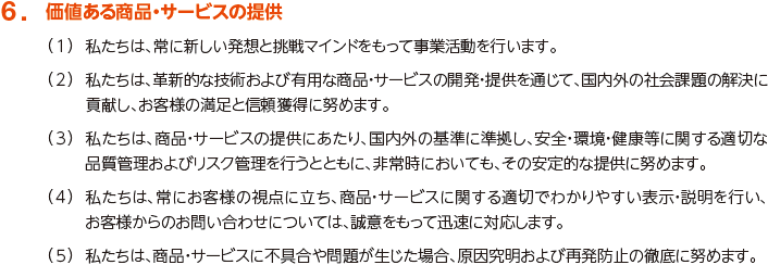 6. 価値ある商品・サービスの提供
						（1）私たちは、常に新しい発想と挑戦マインドを持って事業活動を行います。
						（2）私たちは、革新的な技術および有用な商品・サービスの開発・提供を通じて、国内外の社会課題の解決に貢献し、お客様の満足と信頼獲得に努めます。
						（3）私たちは、商品・サービスの提供にあたり、国内外の基準に準拠し、安全・環境・健康等に関する適切な品質管理およびリスク管理を行うとともに、非常時においても、その安定的な提供に努めます。
						（4）私たちは、常にお客様の視点に立ち、商品・サービスに関する適切でわかりやすい表示・説明を行い、お客様からのお問い合わせについては、誠意をもって迅速に対応します。
						（5）私たちは、商品・サービスに不具合や問題が生じた場合、原因究明および再発防止の徹底に努めます。