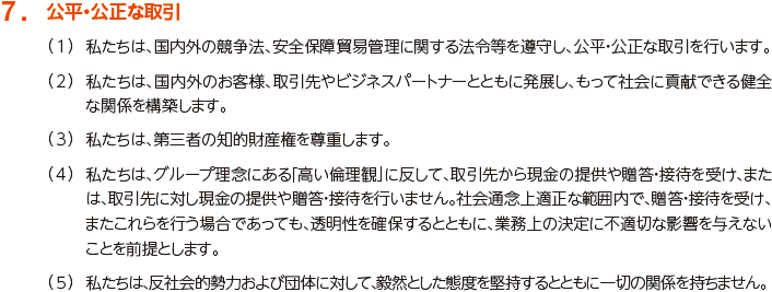 7. 公平・公正な取引
						（1）私たちは、国内外の競争法、安全保障貿易管理に関する法令等を遵守し、公平・公正な取引を行います。
						（2）私たちは、国内外のお客様、取引先やビジネスパートナーとともに発展し、もって社会に貢献できる健全な関係を構築します。
						（3）私たちは、第三者の知的財産権を尊重します。
						（4）私たちは、グループ理念にある「高い倫理観」に反して、取引先から現金の提供や贈答・接待を受け、または、取引先に対し現金の提供や贈答・接待を行いません。社会通念上適正な範囲内で、贈答・接待を受け、またこれらを行う場合であっても、透明性を確保するとともに、業務上の決定に不適切な影響を与えないことを前提とします。
						（5）私たちは、反社会的勢力および団体に対して、毅然とした態度を堅持するとともに一切の関係を持ちません。