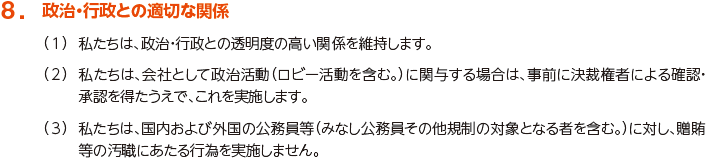 8. 政治・行政との適切な関係
						（1）私たちは、政治・行政との透明度の高い関係を維持します。
						（2）私たちは、会社として政治活動（ロビー活動を含む。）に関与する場合は、事前に決裁権者による確認・承認を得たうえで、これを実施します。
						（3）私たちは、国内および外国の公務員等（みなし公務員その他規制の対象となる者を含む。）に対し、贈賄等の汚職にあたる行為を実施しません。