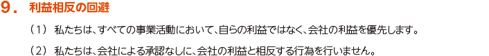 9. 利益相反の回避
						（1）私たちは、すべての事業活動において、自らの利益ではなく、会社の利益を優先します。
						（2）私たちは、会社による承認なしに、会社の利益と相反する行為を行いません。