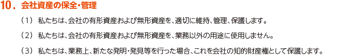 10. 会社資産の保全・管理
						（1）私たちは、会社の有形資産および無形資産を、適切に維持、管理、保護します。
						（2）私たちは、会社の有形資産および無形資産を、業務以外の用途に使用しません。
						（3）私たちは、業務上、新たな発明・発見等を行った場合、これを会社の知的財産権として保護します。