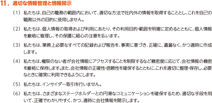 11. 適切な情報管理と情報開示
						（1）私たちは、自己の職務の範囲内において、適切な方法で社内外の情報を取得することとし、これを自己の職務以外の目的に使用しません。
						（2）私たちは、個人情報の取得および利用にあたり、その利用目的・範囲を明確に定めるとともに、個人情報を厳格に管理し、その保護に細心の注意を払います。
						（3）私たちは、業務上必要なすべての記録および報告を、事実に基づき、正確に、遺漏なく、かつ適時に作成します。
						（4）私たちは、権限のない者が会社情報にアクセスすることを制限するなど機密度に応じて、会社情報の機密を厳格に保持します。また、会社情報の正確性・信頼性を確保するとともに、これを適切に整理・保存し、必要なときに確実に利用できるようにします。
						（5）私たちは、インサイダー取引を行いません。
						（6）私たちは、さまざまなステークホルダーとの円滑なコミュニケーションを確保するため、適切な手段を用いて、正確でわかりやすく、かつ、適時に会社情報を開示します。