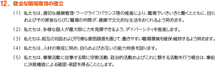 12. 健全な職場環境の確立
						（1）私たちは、適切な健康管理・ワークライフバランス等の推進により、職場でいきいきと働くとともに、自らおよびその家族ならびに職場の仲間が、健康で文化的な生活をおくれるよう努めます。
						（2）私たちは、多様な個人が最大限に力を発揮できるよう、ダイバーシティを推進します。
						（3）私たちは、相互の対話および円滑な意思疎通を通じて、働きやすい職場環境を確保・維持するよう努めます。
						（4）私たちは、人材の育成に努め、自らおよびお互いの能力伸長を図ります。
						（5）私たちは、事業活動に従事する間に宗教活動、政治的活動およびこれに類する活動を行う場合は、事前に決裁権者による確認・承認を得ることとします。