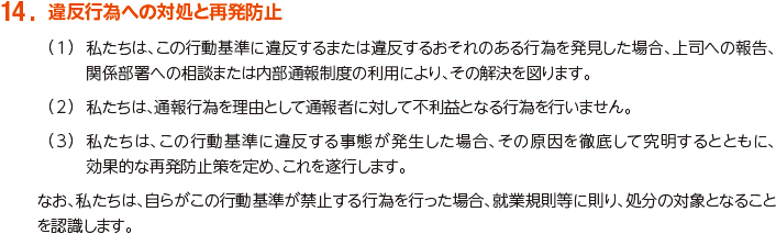 14. 違反行為への対処と再発防止
						（1）私たちは、この行動基準に違反するまたは違反するおそれのある行為を発見した場合、上司への報告、関係部署への相談または内部通報制度の利用により、その解決を図ります。
						（2）私たちは、通報行為を理由として通報者に対して不利益となる行為を行いません。
						（3）私たちは、この行動基準に違反する事態が発生した場合、その原因を徹底して究明するとともに、効果的な再発防止策を定め、これを遂行します。
						なお、私たちは、自らがこの行動基準が禁止する行為を行った場合、就業規則等に則り、処分の対象となることを認識します。