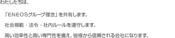 わたしたちは、「ＥＮＥＯＳグループ理念」を共有します。社会規範・法令・社内ルールを遵守します。高い効率性と高い専門性を備え、皆様から信頼される会社になります。