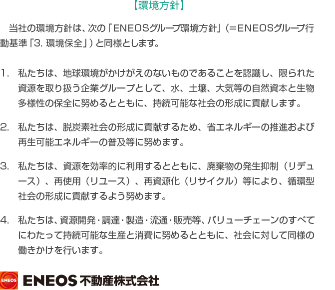 【環境方針】当社の環境方針は、次の「ＥＮＥＯＳグループ環境方針」（＝ＥＮＥＯＳグループ行動基準「3．環境保全」）と同様とします。
					1．私たちは、地球環境がかけがえのないものであることを認識し、限られた資源を取り扱う企業グループとして、水、土壌、大気等の自然資本と生物多様性の保全に努めるとともに、持続可能な社会の形成に貢献します。　
					2．私たちは、低炭素社会の形成に貢献するため、省エネルギーの推進および再生可能エネルギーの普及等に努めます。　
					3．私たちは、資源を効率的に利用するとともに、廃棄物の発生抑制（リデュース）、再使用（リユース）、再資源化（リサイクル）等により、循環型社会の形成に貢献するよう努めます。　
					4．私たちは、資源開発・調達・製造・流通・販売等、バリューチェーンのすべてにわたって持続可能な生産と消費に努めるとともに、社会に対して同様の働きかけを行います。