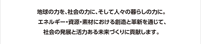 地球の力を、社会の力に、そして人々の暮らしの力に。
エネルギー・資源・素材における創造と革新を通じて、社会の発展と活力ある未来づくりに貢献します。