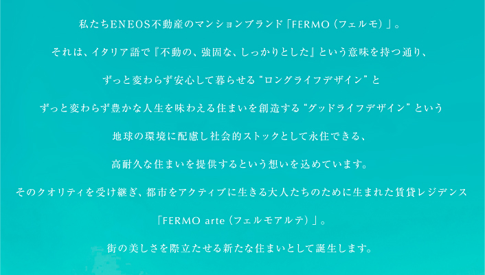 私たちＥＮＥＯＳ不動産のマンションブランド「FERMO（フェルモ）」。 それは、イタリア語で『不動の、強固な、しっかりとした』という意味を持つ通り、ずっと変わらず安心して暮らせる“ロングライフデザイン”とずっと変わらず豊かな人生を味わえる住まいを創造する“グッドライフデザイン”という地球の環境に配慮し社会的ストックとして永住できる、高耐久な住まいを提供するという想いを込めています。 そのクオリティを受け継ぎ、都市をアクティブに生きる大人たちのために生まれた賃貸レジデンス「FERMO arte（フェルモアルテ）」。 街の美しさを際立たせる新たな住まいとして誕生します。