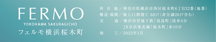 FERMO　フェルモ横浜桜木町　所在地／神奈川県横浜市西区桜木町6丁目32番（地番）　構造・規模／地上11階建て 68戸（非分譲26戸含む）　交通／横浜市営地下鉄「高島町」徒歩4分　JR京浜東北線「桜木町」歩10分　竣工／2022年1月