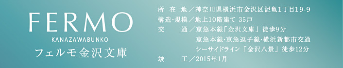 FERMO　フェルモ金沢文庫　所在地／神奈川県横浜市金沢区泥亀1丁目19-9　構造・規模／地上10階建て 35戸　交通／京急本線「金沢文庫」 徒歩9分　京急本線・京急逗子線・横浜新都市交通シーサイドライン 「金沢八景」 徒歩12分　竣工／2015年1月