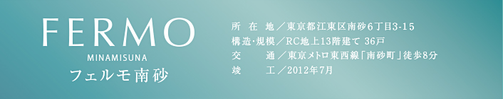 FERMO　フェルモ南砂　所在地／東京都江東区南砂6丁目3-15　構造・規模／RC地上13階建て 36戸　交通／東京メトロ東西線「南砂町」徒歩8分　竣工／2012年7月