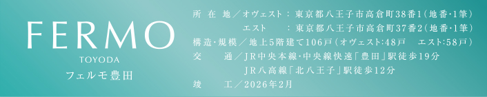 FERMO TOYODA　フェルモ豊田　所在地／オヴェスト：東京都八王子市高倉町38番1（地番・1筆） エスト：東京都八王子市高倉町37番2（地番・1筆）　構造・規模／地上5階建て106戸（オヴェスト：48戸　エスト：58戸）　交通／JR中央本線・中央線快速「豊田」駅徒歩19分　JR八高線「北八王子」駅徒歩12分　竣工／2026年2月