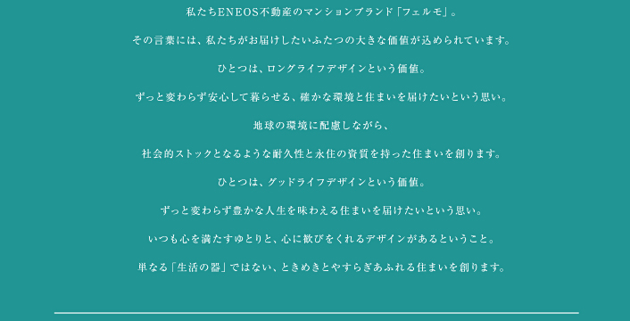 私たちＥＮＥＯＳ不動産のマンションブランド「フェルモ」。その言葉には、私たちがお届けしたいふたつの大きな価値が込められています。　ひとつは、ロングライフデザインという価値。ずっと変わらず安心して暮らせる、確かな環境と住まいを届けたいという思い。地球の環境に配慮しながら、社会的ストックとなるような耐久性と永住の資質を持った住まいを創ります。　ひとつは、グッドライフデザインという価値。ずっと変わらず豊かな人生を味わえる住まいを届けたいという思い。いつも心を満たすゆとりと、心に歓びをくれるデザインがあるということ。単なる「生活の器」ではない、ときめきとやすらぎあふれる住まいを創ります。