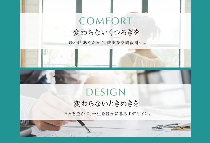 COMFORT　変わらないくつろぎを　ゆとりとあたたかさ、誠実な空間設計へ。　DESIGN　変わらないときめきを　日々を豊かに、一生を豊かに暮らすデザイン。