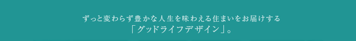 ずっと変わらず豊かな人生を味わえる住まいをお届けする「グッドライフデザイン」。